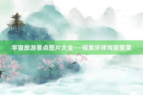 宇宙旅游景点图片大全——探索环球绚丽繁荣