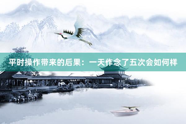 平时操作带来的后果：一天作念了五次会如何样
