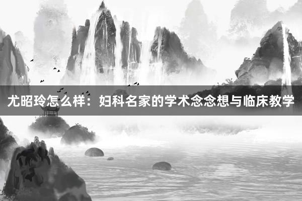 尤昭玲怎么样：妇科名家的学术念念想与临床教学